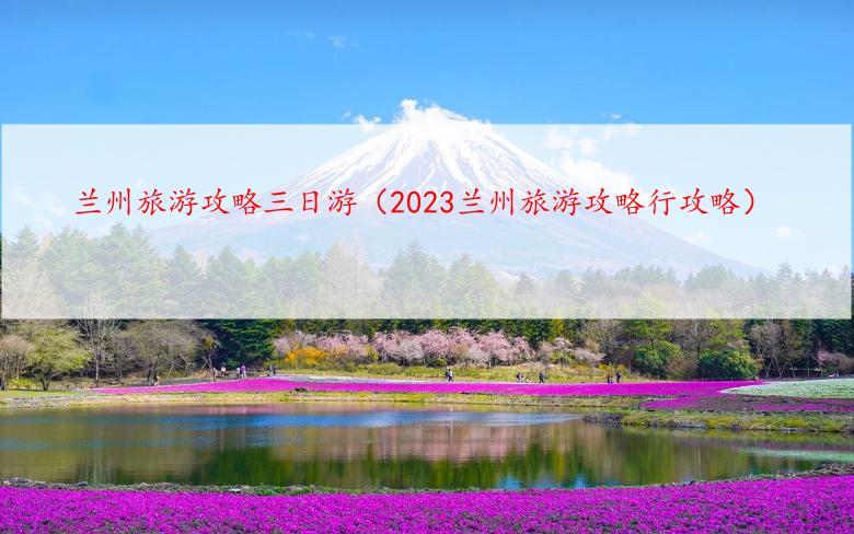 兰州旅游攻略三日游（2023兰州旅游攻略行攻略）