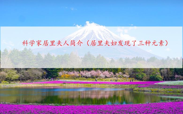 科学家居里夫人简介（居里夫妇发现了三种元素）
