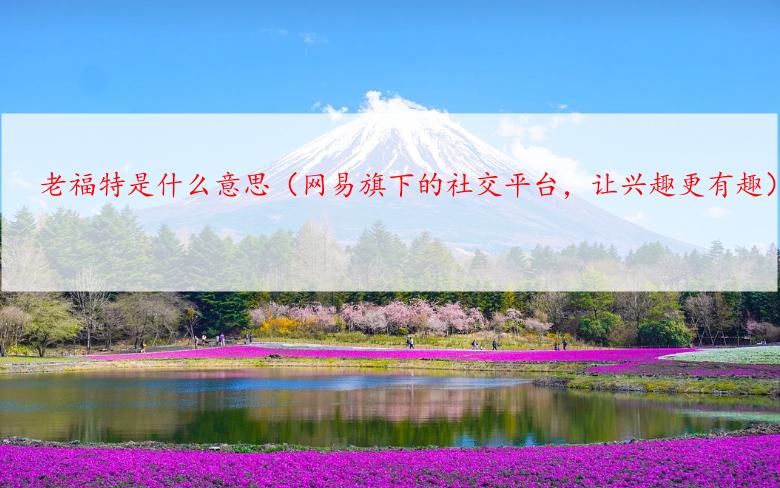 老福特是什么意思（网易旗下的社交平台，让兴趣更有趣）